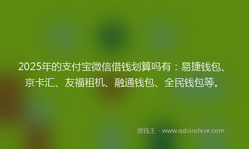 2025年的支付宝微信借钱划算吗有：易捷钱包、京卡汇、友福租机、融通钱包、全民钱包等。