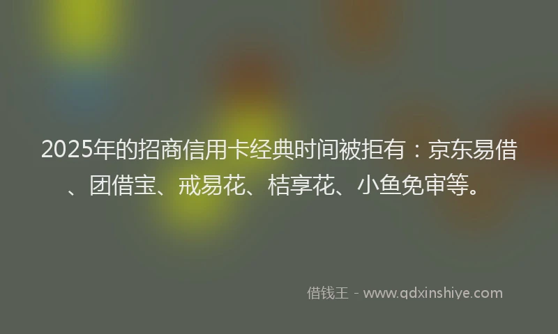 2025年的招商信用卡经典时间被拒有：京东易借、团借宝、戒易花、桔享花、小鱼免审等。