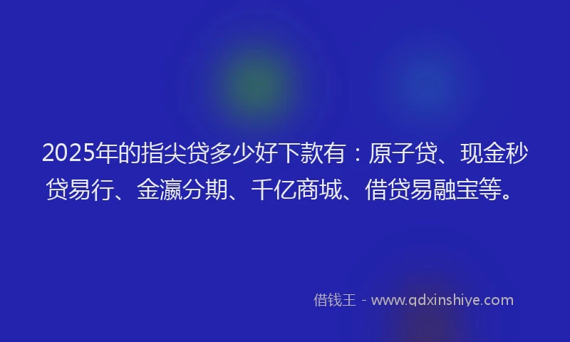 2025年的指尖贷多少好下款有：原子贷、现金秒贷易行、金瀛分期、千亿商城、借贷易融宝等。