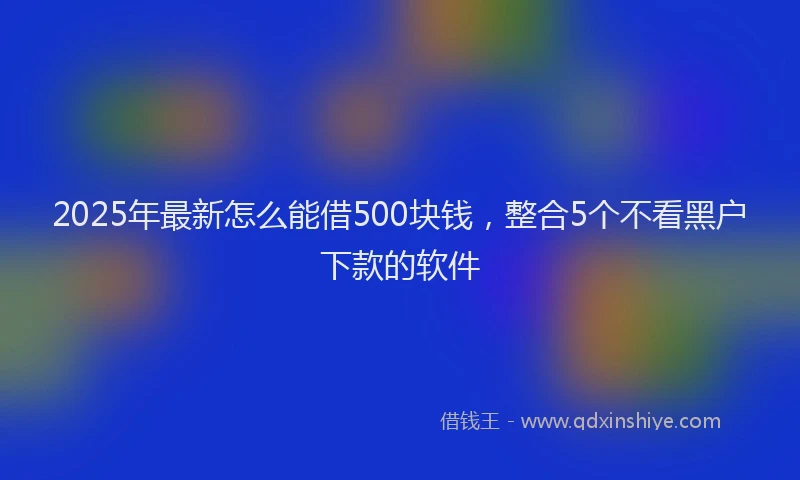 2025年最新怎么能借500块钱，整合5个不看黑户下款的软件