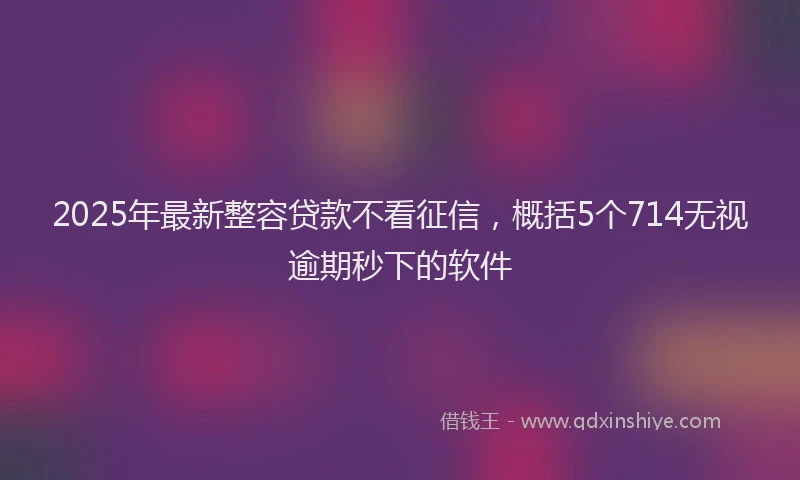 2025年最新整容贷款不看征信，概括5个714无视逾期秒下的软件