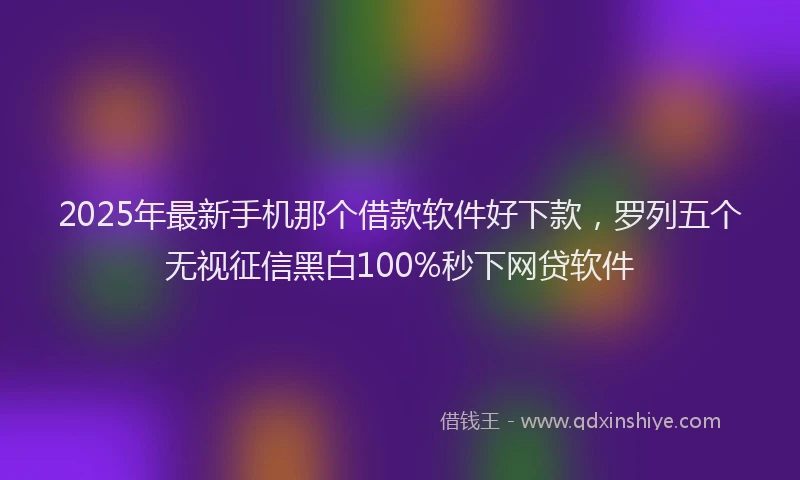 2025年最新手机那个借款软件好下款，罗列五个无视征信黑白100%秒下网贷软件