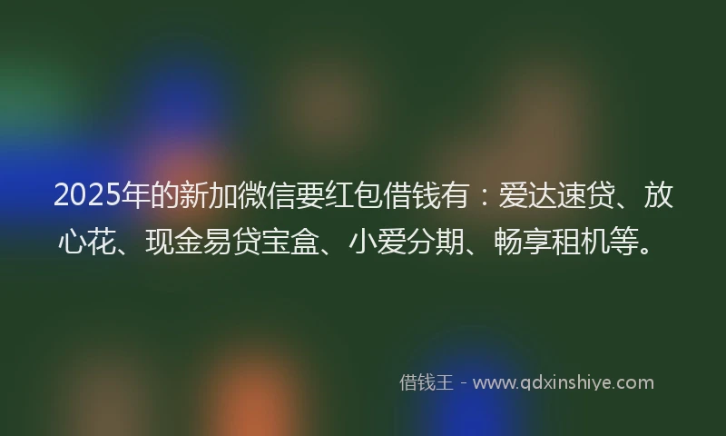 2025年的新加微信要红包借钱有：爱达速贷、放心花、现金易贷宝盒、小爱分期、畅享租机等。