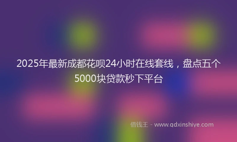 2025年最新成都花呗24小时在线套线，盘点五个5000块贷款秒下平台