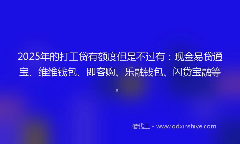 2025年的打工贷有额度但是不过有：现金易贷通宝、维维钱包、即客购、乐融钱包、闪贷宝融等。