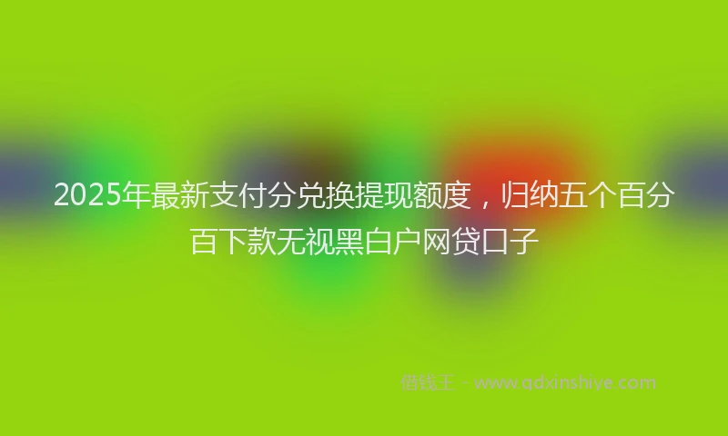 2025年最新支付分兑换提现额度，归纳五个百分百下款无视黑白户网贷口子