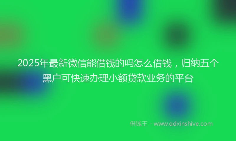 2025年最新微信能借钱的吗怎么借钱，归纳五个黑户可快速办理小额贷款业务的平台