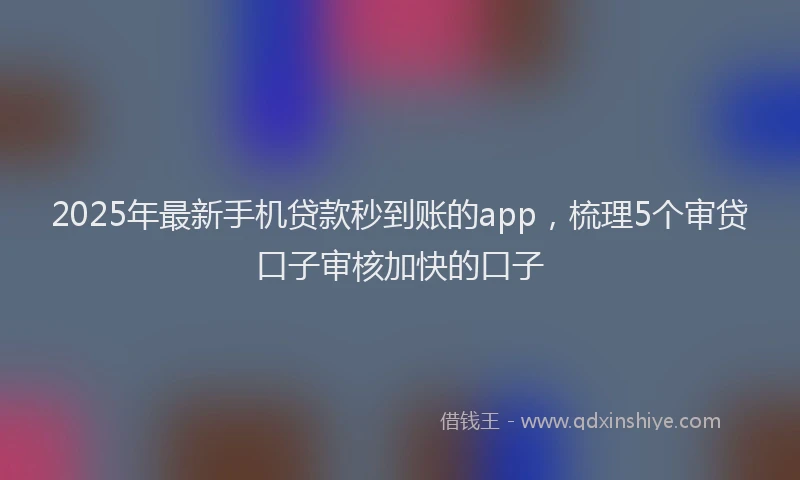2025年最新手机贷款秒到账的app，梳理5个审贷口子审核加快的口子