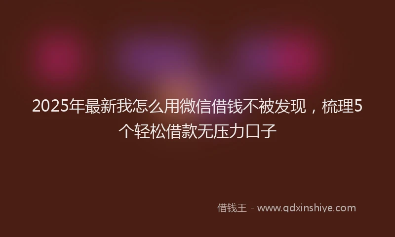 2025年最新我怎么用微信借钱不被发现，梳理5个轻松借款无压力口子