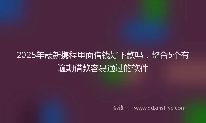 2025年最新携程里面借钱好下款吗，整合5个有逾期借款容易通过的软件