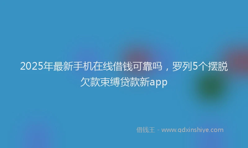 2025年最新手机在线借钱可靠吗，罗列5个摆脱欠款束缚贷款新app