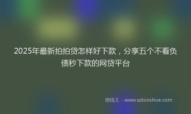 2025年最新拍拍贷怎样好下款，分享五个不看负债秒下款的网贷平台