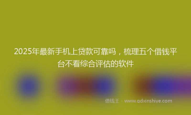 2025年最新手机上贷款可靠吗，梳理五个借钱平台不看综合评估的软件