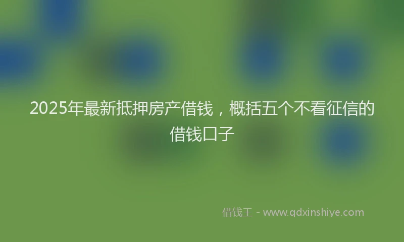 2025年最新抵押房产借钱，概括五个不看征信的借钱口子