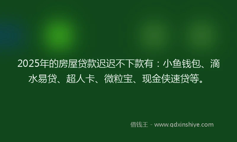 2025年的房屋贷款迟迟不下款有：小鱼钱包、滴水易贷、超人卡、微粒宝、现金侠速贷等。