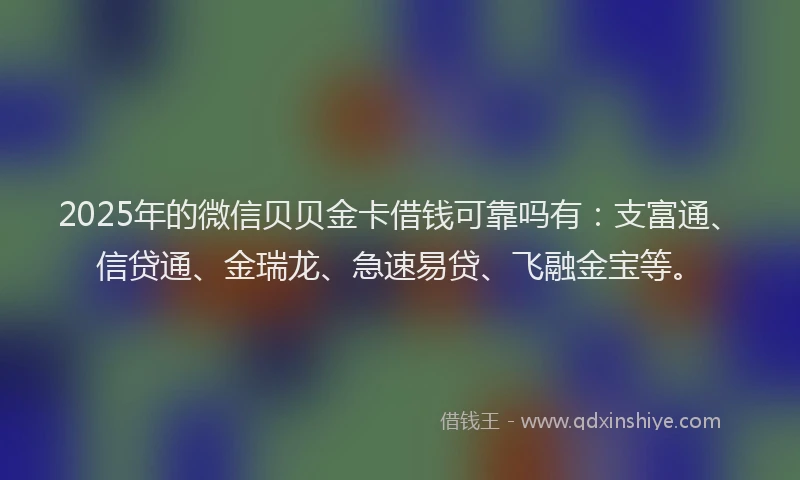 2025年的微信贝贝金卡借钱可靠吗有：支富通、信贷通、金瑞龙、急速易贷、飞融金宝等。