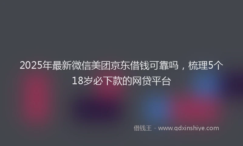 2025年最新微信美团京东借钱可靠吗，梳理5个18岁必下款的网贷平台
