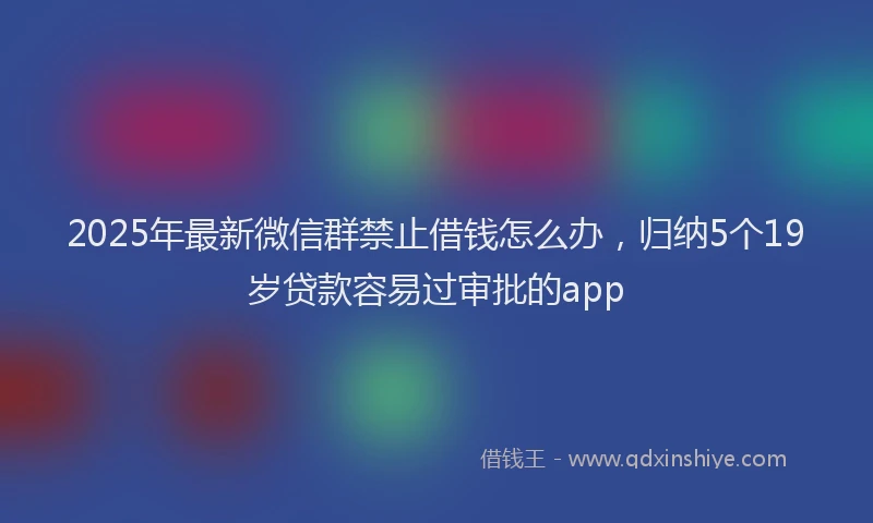 2025年最新微信群禁止借钱怎么办，归纳5个19岁贷款容易过审批的app