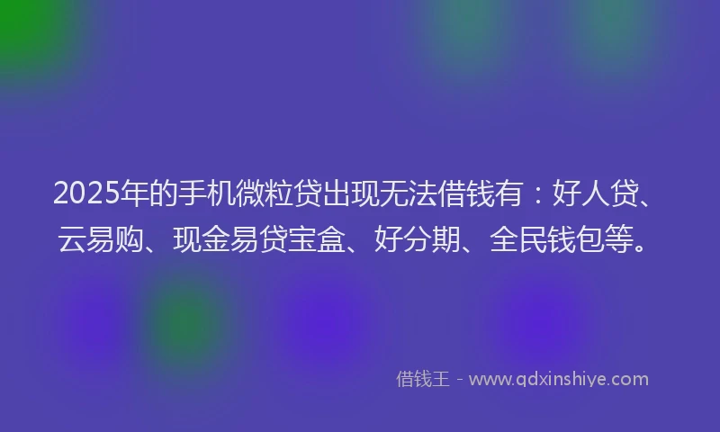 2025年的手机微粒贷出现无法借钱有：好人贷、云易购、现金易贷宝盒、好分期、全民钱包等。