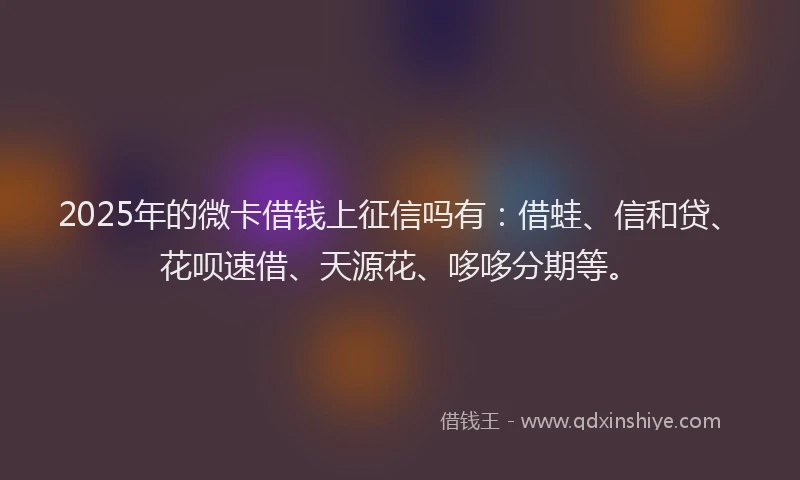 2025年的微卡借钱上征信吗有：借蛙、信和贷、花呗速借、天源花、哆哆分期等。