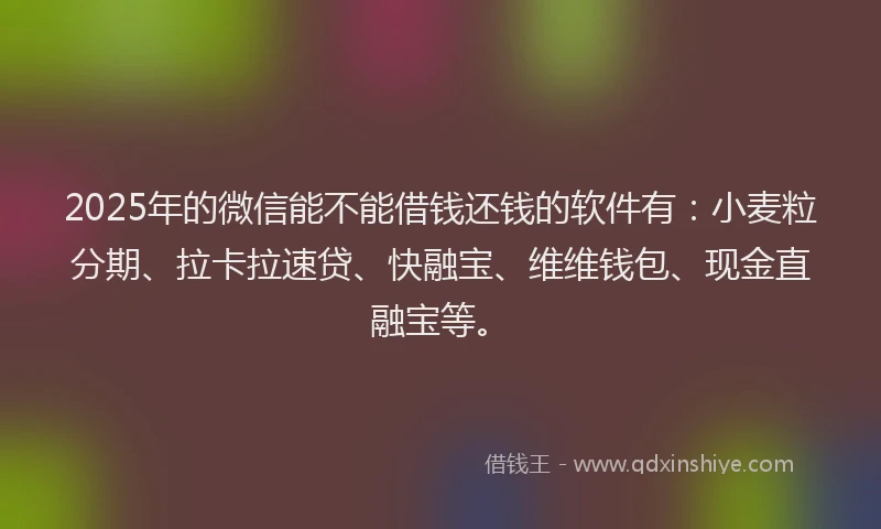 2025年的微信能不能借钱还钱的软件有：小麦粒分期、拉卡拉速贷、快融宝、维维钱包、现金直融宝等。