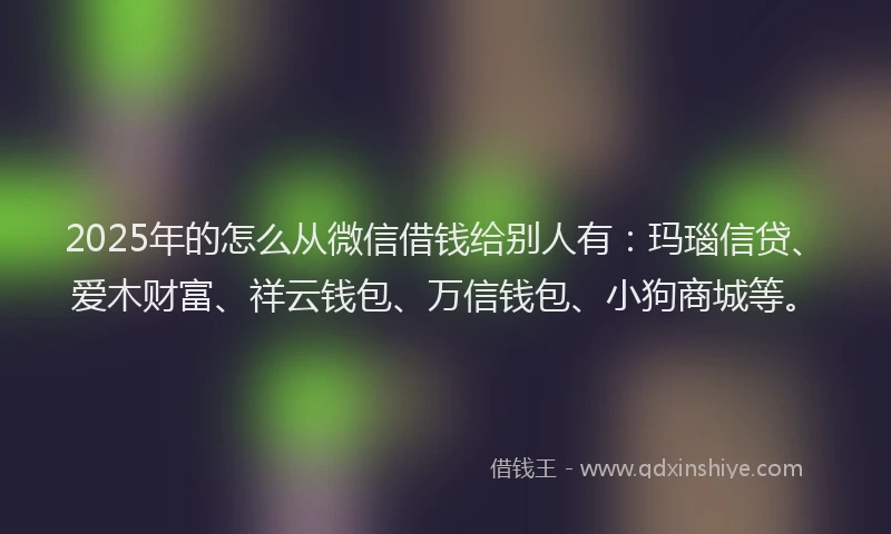 2025年的怎么从微信借钱给别人有：玛瑙信贷、爱木财富、祥云钱包、万信钱包、小狗商城等。