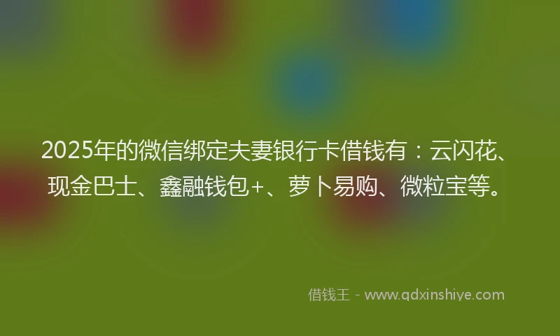 2025年的微信绑定夫妻银行卡借钱有：云闪花、现金巴士、鑫融钱包+、萝卜易购、微粒宝等。
