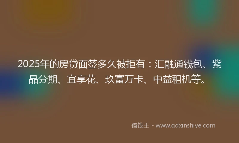 2025年的房贷面签多久被拒有：汇融通钱包、紫晶分期、宜享花、玖富万卡、中益租机等。