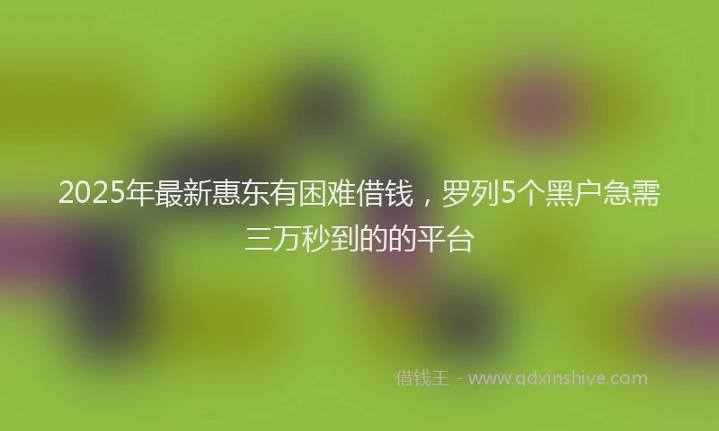 2025年最新惠东有困难借钱，罗列5个黑户急需三万秒到的的平台