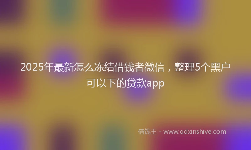 2025年最新怎么冻结借钱者微信，整理5个黑户可以下的贷款app