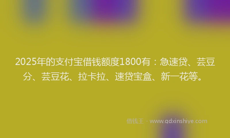 2025年的支付宝借钱额度1800有：急速贷、芸豆分、芸豆花、拉卡拉、速贷宝盒、新一花等。