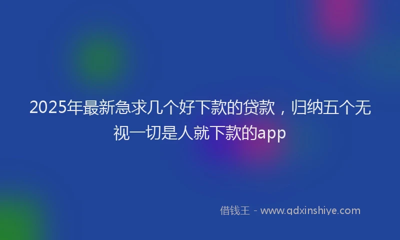 2025年最新急求几个好下款的贷款，归纳五个无视一切是人就下款的app