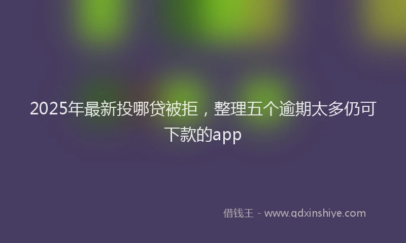 2025年最新投哪贷被拒，整理五个逾期太多仍可下款的app