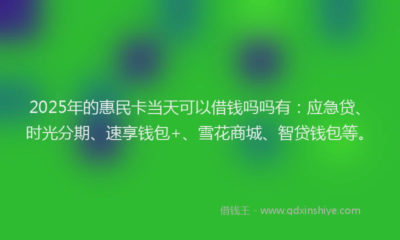 2025年的惠民卡当天可以借钱吗吗有：应急贷、时光分期、速享钱包+、雪花商城、智贷钱包等。