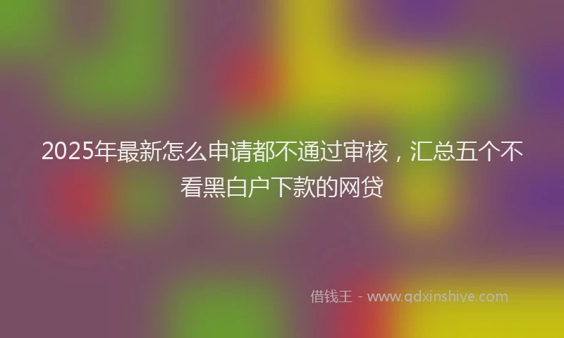 2025年最新怎么申请都不通过审核，汇总五个不看黑白户下款的网贷
