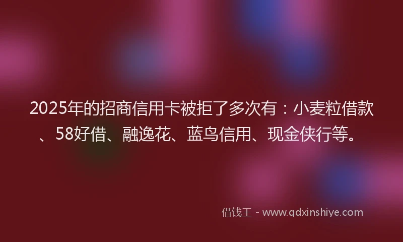 2025年的招商信用卡被拒了多次有：小麦粒借款、58好借、融逸花、蓝鸟信用、现金侠行等。