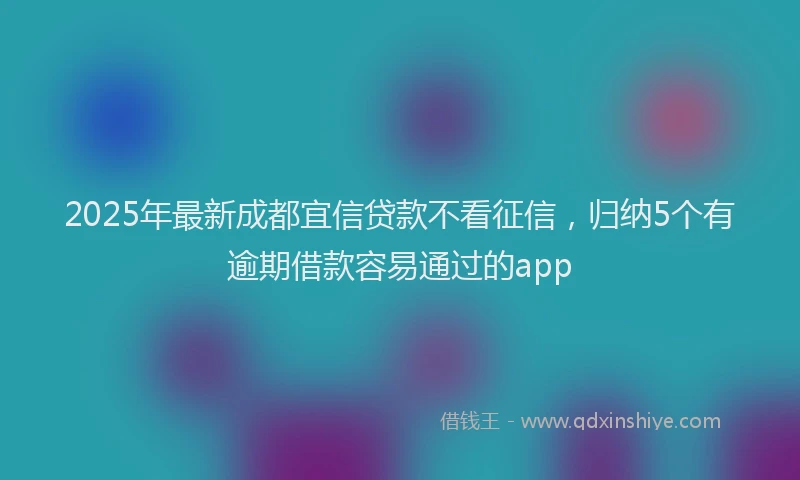 2025年最新成都宜信贷款不看征信，归纳5个有逾期借款容易通过的app
