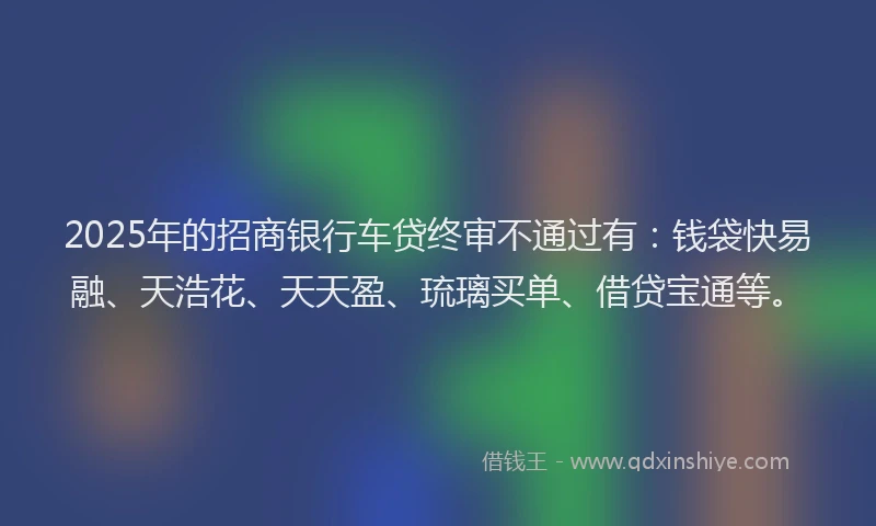 2025年的招商银行车贷终审不通过有：钱袋快易融、天浩花、天天盈、琉璃买单、借贷宝通等。