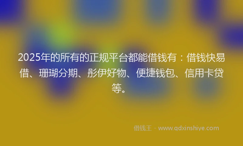 2025年的所有的正规平台都能借钱有：借钱快易借、珊瑚分期、彤伊好物、便捷钱包、信用卡贷等。