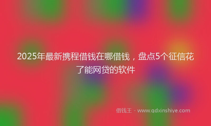 2025年最新携程借钱在哪借钱，盘点5个征信花了能网贷的软件