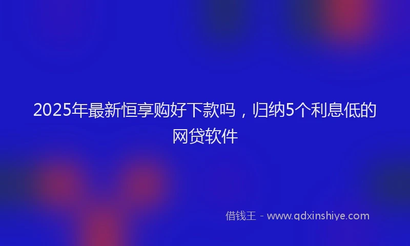 2025年最新恒享购好下款吗，归纳5个利息低的网贷软件
