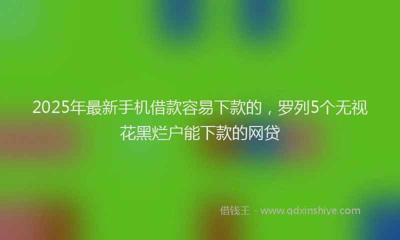 2025年最新手机借款容易下款的，罗列5个无视花黑烂户能下款的网贷