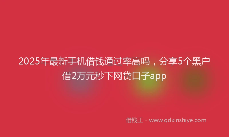 2025年最新手机借钱通过率高吗，分享5个黑户借2万元秒下网贷口子app
