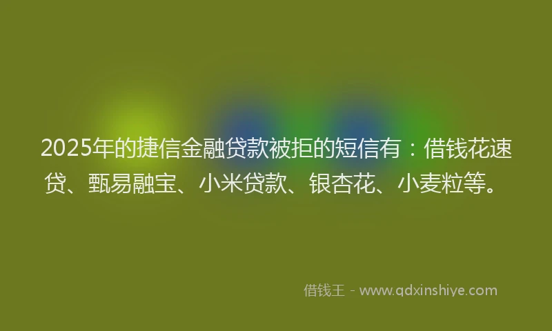 2025年的捷信金融贷款被拒的短信有：借钱花速贷、甄易融宝、小米贷款、银杏花、小麦粒等。