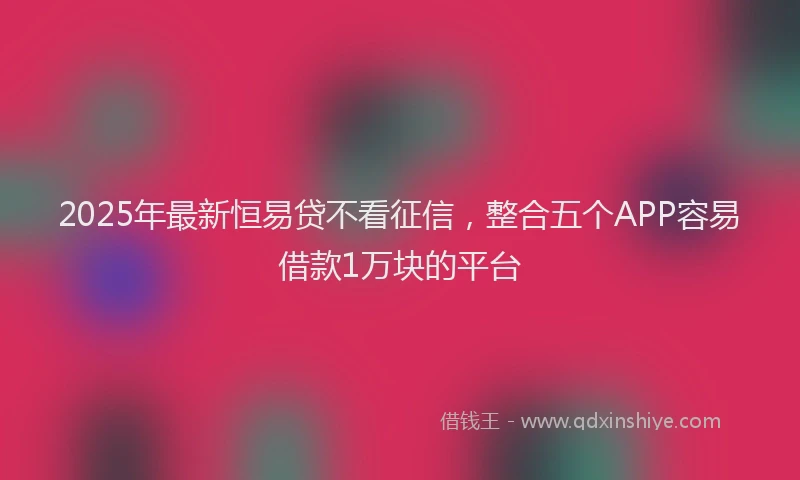 2025年最新恒易贷不看征信，整合五个APP容易借款1万块的平台