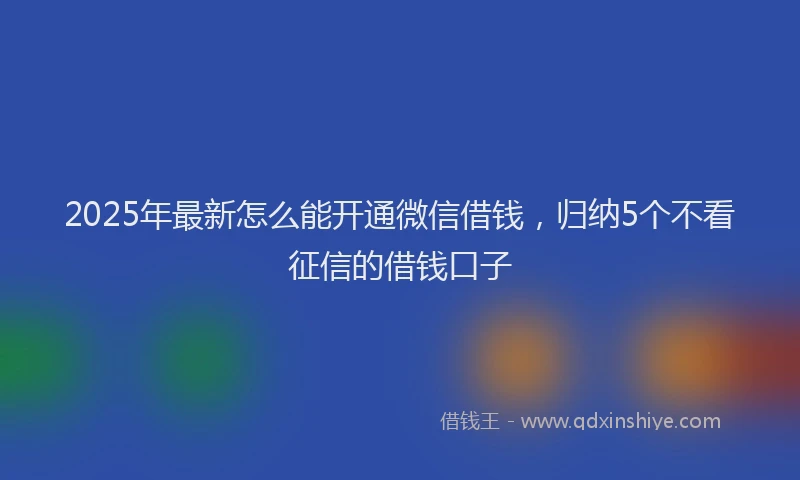 2025年最新怎么能开通微信借钱，归纳5个不看征信的借钱口子
