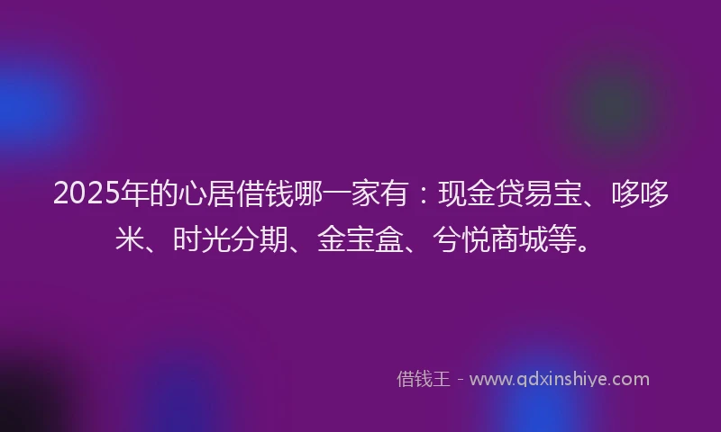 2025年的心居借钱哪一家有：现金贷易宝、哆哆米、时光分期、金宝盒、兮悦商城等。