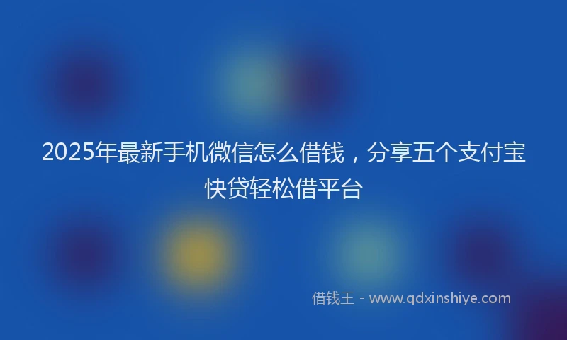 2025年最新手机微信怎么借钱，分享五个支付宝快贷轻松借平台