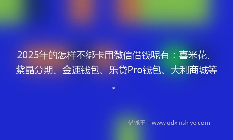 2025年的怎样不绑卡用微信借钱呢有：喜米花、紫晶分期、金速钱包、乐贷Pro钱包、大利商城等。
