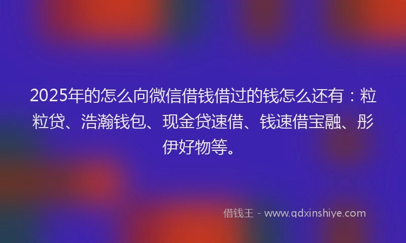 2025年的怎么向微信借钱借过的钱怎么还有：粒粒贷、浩瀚钱包、现金贷速借、钱速借宝融、彤伊好物等。